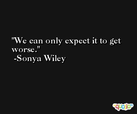We can only expect it to get worse. -Sonya Wiley
