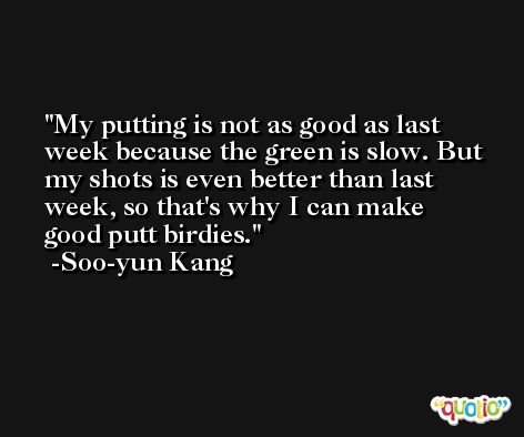 My putting is not as good as last week because the green is slow. But my shots is even better than last week, so that's why I can make good putt birdies. -Soo-yun Kang