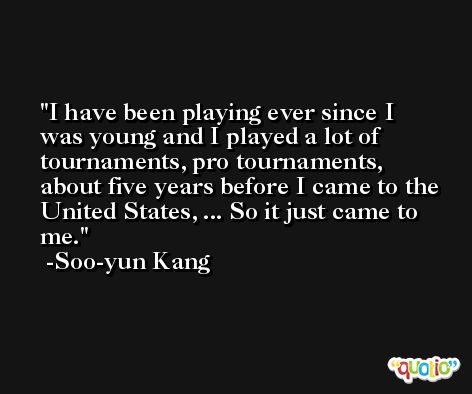 I have been playing ever since I was young and I played a lot of tournaments, pro tournaments, about five years before I came to the United States, ... So it just came to me. -Soo-yun Kang