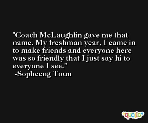Coach McLaughlin gave me that name. My freshman year, I came in to make friends and everyone here was so friendly that I just say hi to everyone I see. -Sopheeng Toun