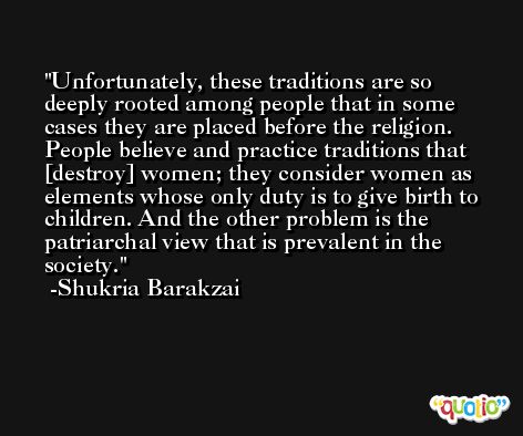 Unfortunately, these traditions are so deeply rooted among people that in some cases they are placed before the religion. People believe and practice traditions that [destroy] women; they consider women as elements whose only duty is to give birth to children. And the other problem is the patriarchal view that is prevalent in the society. -Shukria Barakzai