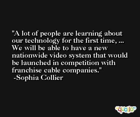 A lot of people are learning about our technology for the first time, ... We will be able to have a new nationwide video system that would be launched in competition with franchise cable companies. -Sophia Collier