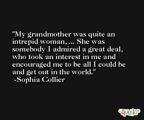 My grandmother was quite an intrepid woman, ... She was somebody I admired a great deal, who took an interest in me and encouraged me to be all I could be and get out in the world. -Sophia Collier