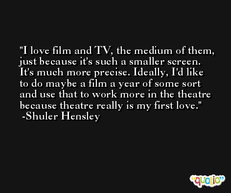I love film and TV, the medium of them, just because it's such a smaller screen. It's much more precise. Ideally, I'd like to do maybe a film a year of some sort and use that to work more in the theatre because theatre really is my first love. -Shuler Hensley