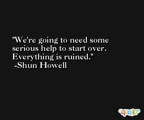 We're going to need some serious help to start over. Everything is ruined. -Shun Howell