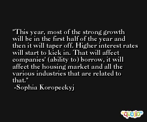 This year, most of the strong growth will be in the first half of the year and then it will taper off. Higher interest rates will start to kick in. That will affect companies' (ability to) borrow, it will affect the housing market and all the various industries that are related to that. -Sophia Koropeckyj