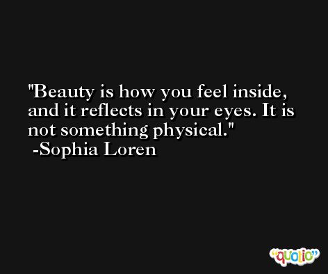 Beauty is how you feel inside, and it reflects in your eyes. It is not something physical. -Sophia Loren