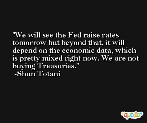 We will see the Fed raise rates tomorrow but beyond that, it will depend on the economic data, which is pretty mixed right now. We are not buying Treasuries. -Shun Totani