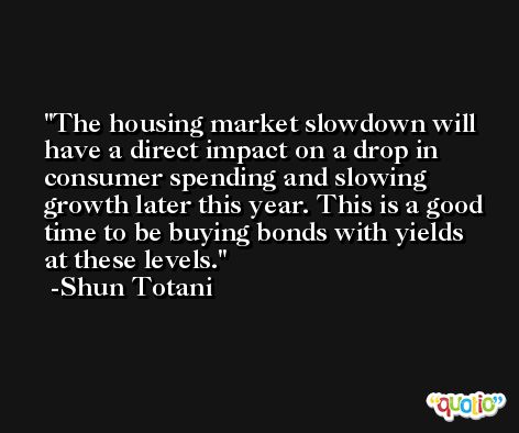 The housing market slowdown will have a direct impact on a drop in consumer spending and slowing growth later this year. This is a good time to be buying bonds with yields at these levels. -Shun Totani