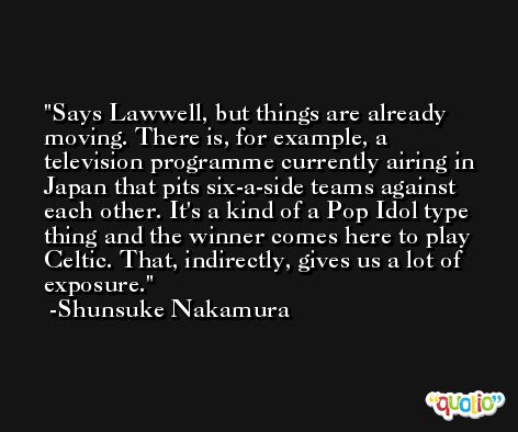 Says Lawwell, but things are already moving. There is, for example, a television programme currently airing in Japan that pits six-a-side teams against each other. It's a kind of a Pop Idol type thing and the winner comes here to play Celtic. That, indirectly, gives us a lot of exposure. -Shunsuke Nakamura