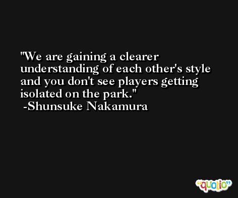 We are gaining a clearer understanding of each other's style and you don't see players getting isolated on the park. -Shunsuke Nakamura