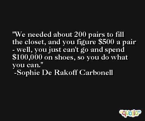 We needed about 200 pairs to fill the closet, and you figure $500 a pair - well, you just can't go and spend $100,000 on shoes, so you do what you can. -Sophie De Rakoff Carbonell