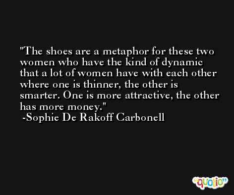 The shoes are a metaphor for these two women who have the kind of dynamic that a lot of women have with each other where one is thinner, the other is smarter. One is more attractive, the other has more money. -Sophie De Rakoff Carbonell