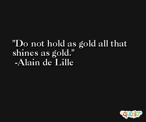 Do not hold as gold all that shines as gold. -Alain de Lille