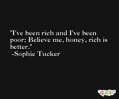 I've been rich and I've been poor; Believe me, honey, rich is better. -Sophie Tucker