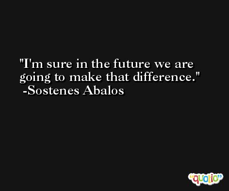 I'm sure in the future we are going to make that difference. -Sostenes Abalos