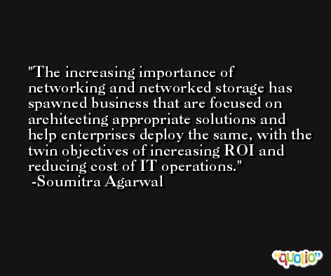 The increasing importance of networking and networked storage has spawned business that are focused on architecting appropriate solutions and help enterprises deploy the same, with the twin objectives of increasing ROI and reducing cost of IT operations. -Soumitra Agarwal
