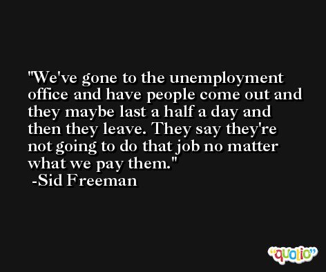 We've gone to the unemployment office and have people come out and they maybe last a half a day and then they leave. They say they're not going to do that job no matter what we pay them. -Sid Freeman