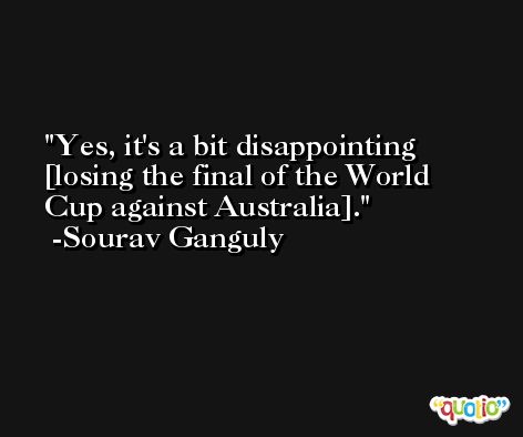 Yes, it's a bit disappointing [losing the final of the World Cup against Australia]. -Sourav Ganguly