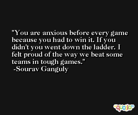 You are anxious before every game because you had to win it. If you didn't you went down the ladder. I felt proud of the way we beat some teams in tough games. -Sourav Ganguly