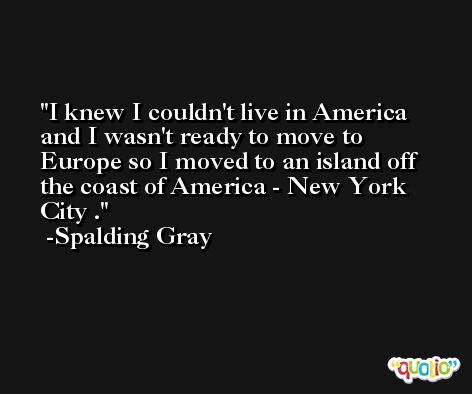 I knew I couldn't live in America and I wasn't ready to move to Europe so I moved to an island off the coast of America - New York City . -Spalding Gray