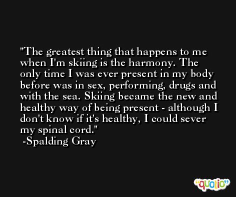 The greatest thing that happens to me when I'm skiing is the harmony. The only time I was ever present in my body before was in sex, performing, drugs and with the sea. Skiing became the new and healthy way of being present - although I don't know if it's healthy, I could sever my spinal cord. -Spalding Gray