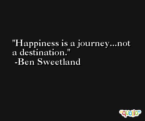 Happiness is a journey...not a destination. -Ben Sweetland