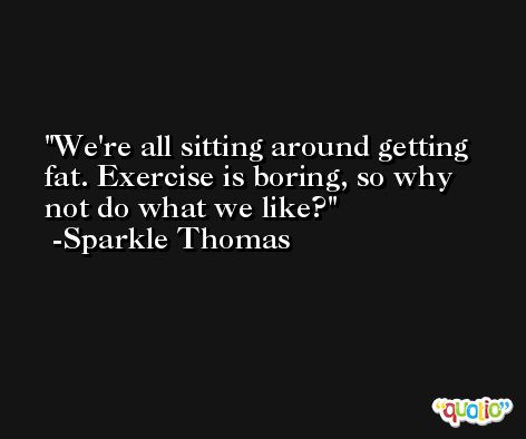We're all sitting around getting fat. Exercise is boring, so why not do what we like? -Sparkle Thomas