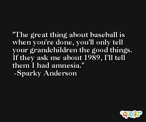 The great thing about baseball is when you're done, you'll only tell your grandchildren the good things. If they ask me about 1989, I'll tell them I had amnesia. -Sparky Anderson