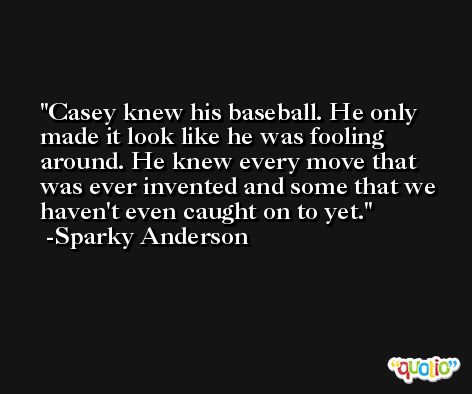 Casey knew his baseball. He only made it look like he was fooling around. He knew every move that was ever invented and some that we haven't even caught on to yet. -Sparky Anderson