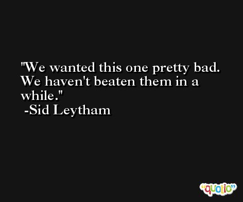 We wanted this one pretty bad. We haven't beaten them in a while. -Sid Leytham