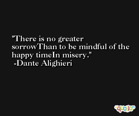 There is no greater sorrowThan to be mindful of the happy timeIn misery. -Dante Alighieri