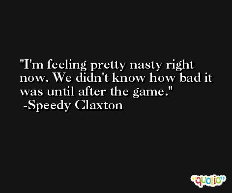 I'm feeling pretty nasty right now. We didn't know how bad it was until after the game. -Speedy Claxton