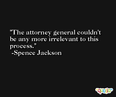 The attorney general couldn't be any more irrelevant to this process. -Spence Jackson