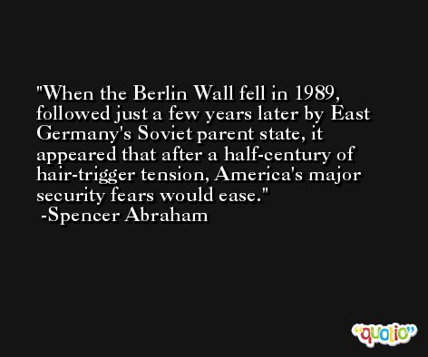 When the Berlin Wall fell in 1989, followed just a few years later by East Germany's Soviet parent state, it appeared that after a half-century of hair-trigger tension, America's major security fears would ease. -Spencer Abraham