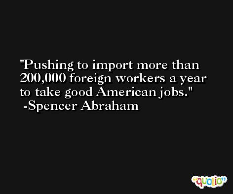 Pushing to import more than 200,000 foreign workers a year to take good American jobs. -Spencer Abraham