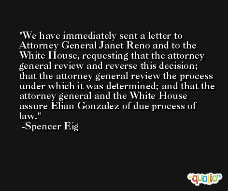 We have immediately sent a letter to Attorney General Janet Reno and to the White House, requesting that the attorney general review and reverse this decision; that the attorney general review the process under which it was determined; and that the attorney general and the White House assure Elian Gonzalez of due process of law. -Spencer Eig