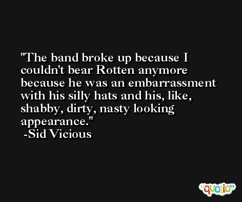 The band broke up because I couldn't bear Rotten anymore because he was an embarrassment with his silly hats and his, like, shabby, dirty, nasty looking appearance. -Sid Vicious