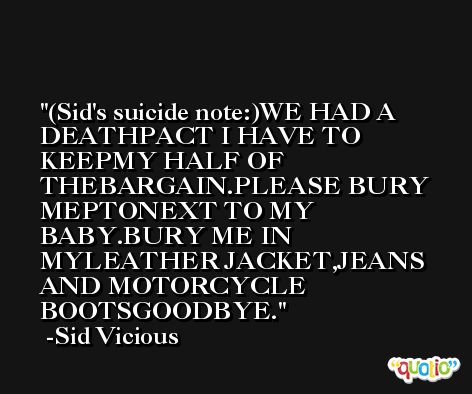 (Sid's suicide note:)WE HAD A DEATHPACT I HAVE TO KEEPMY HALF OF THEBARGAIN.PLEASE BURY MEPTONEXT TO MY BABY.BURY ME IN MYLEATHER JACKET,JEANS AND MOTORCYCLE BOOTSGOODBYE. -Sid Vicious