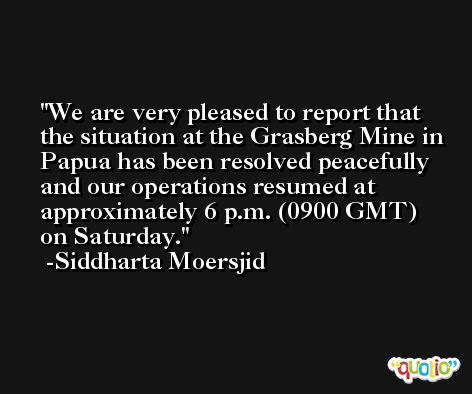 We are very pleased to report that the situation at the Grasberg Mine in Papua has been resolved peacefully and our operations resumed at approximately 6 p.m. (0900 GMT) on Saturday. -Siddharta Moersjid
