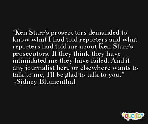 Ken Starr's prosecutors demanded to know what I had told reporters and what reporters had told me about Ken Starr's prosecutors. If they think they have intimidated me they have failed. And if any journalist here or elsewhere wants to talk to me, I'll be glad to talk to you. -Sidney Blumenthal