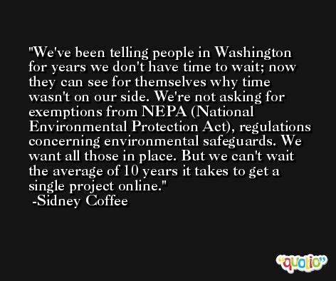 We've been telling people in Washington for years we don't have time to wait; now they can see for themselves why time wasn't on our side. We're not asking for exemptions from NEPA (National Environmental Protection Act), regulations concerning environmental safeguards. We want all those in place. But we can't wait the average of 10 years it takes to get a single project online. -Sidney Coffee