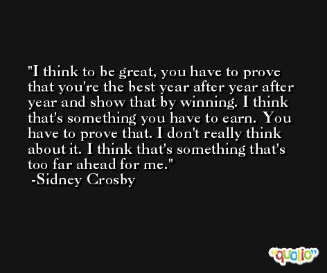 I think to be great, you have to prove that you're the best year after year after year and show that by winning. I think that's something you have to earn. You have to prove that. I don't really think about it. I think that's something that's too far ahead for me. -Sidney Crosby