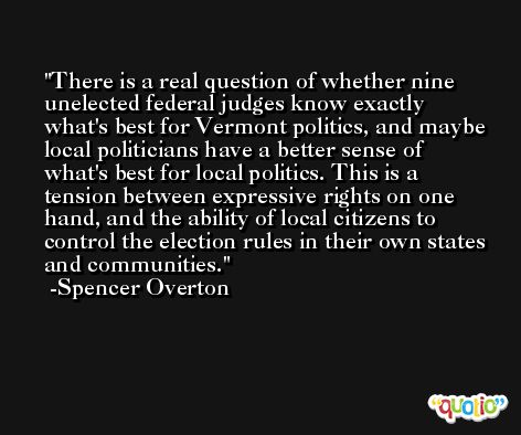 There is a real question of whether nine unelected federal judges know exactly what's best for Vermont politics, and maybe local politicians have a better sense of what's best for local politics. This is a tension between expressive rights on one hand, and the ability of local citizens to control the election rules in their own states and communities. -Spencer Overton