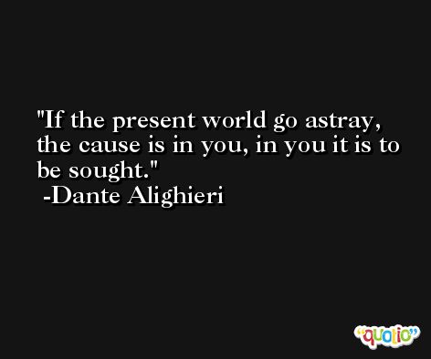 If the present world go astray, the cause is in you, in you it is to be sought. -Dante Alighieri