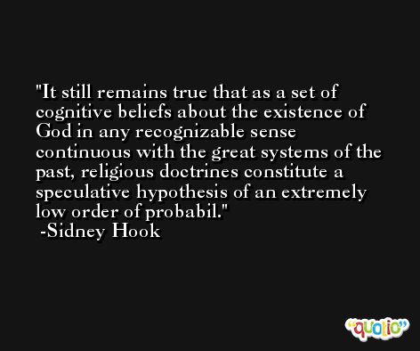 It still remains true that as a set of cognitive beliefs about the existence of God in any recognizable sense continuous with the great systems of the past, religious doctrines constitute a speculative hypothesis of an extremely low order of probabil. -Sidney Hook