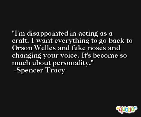 I'm disappointed in acting as a craft. I want everything to go back to Orson Welles and fake noses and changing your voice. It's become so much about personality. -Spencer Tracy