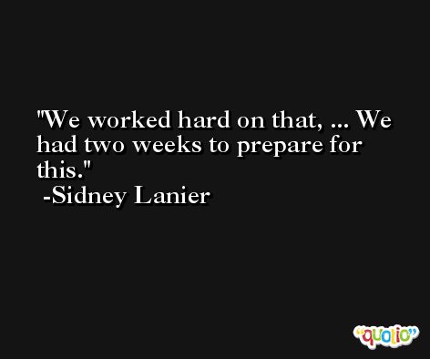 We worked hard on that, ... We had two weeks to prepare for this. -Sidney Lanier