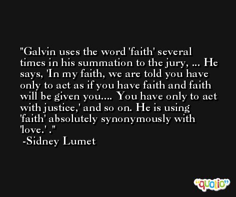 Galvin uses the word 'faith' several times in his summation to the jury, ... He says, 'In my faith, we are told you have only to act as if you have faith and faith will be given you.... You have only to act with justice,' and so on. He is using 'faith' absolutely synonymously with 'love.' . -Sidney Lumet