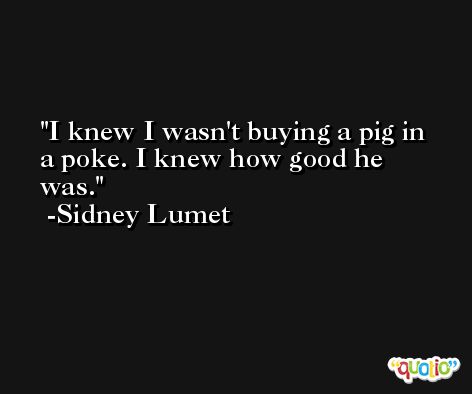 I knew I wasn't buying a pig in a poke. I knew how good he was. -Sidney Lumet